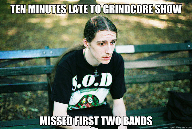 ten minutes late to grindcore show missed first two bands  