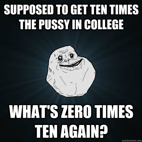 Supposed to get ten times the pussy in college What's Zero times ten again?  Forever Alone