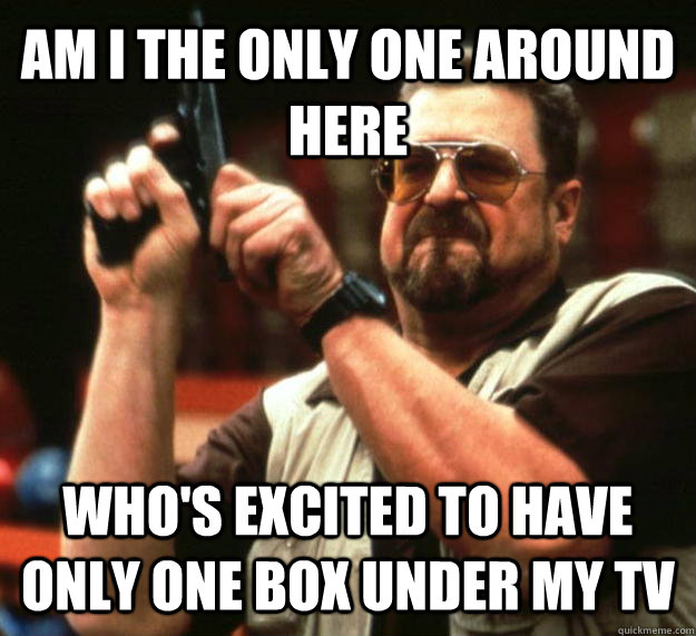 AM I THE ONLY ONE AROUND HERE WHO'S excited to have only one box under my tv  Angry Walter