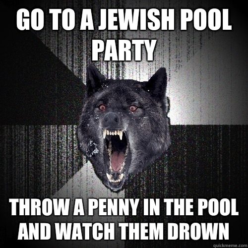 Go to a Jewish pool party THROW A PENNY IN THE POOL AND WATCH THEM DROWN  Insanity Wolf