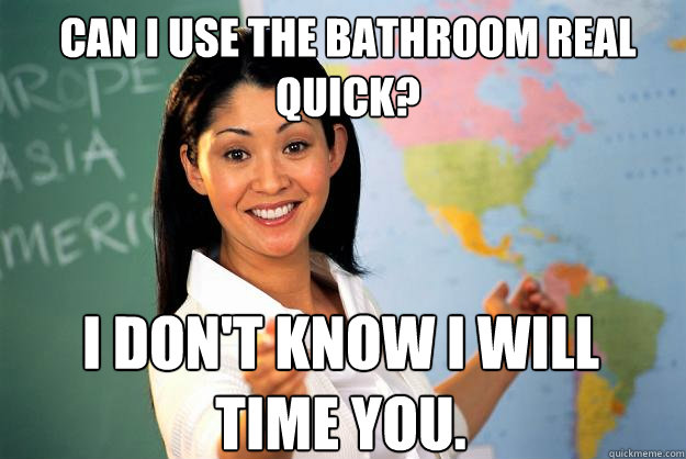 Can I use the bathroom real quick? I don't know I will time you. - Can I use the bathroom real quick? I don't know I will time you.  Unhelpful High School Teacher