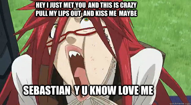 Sebastian  Y U KNOW LOVE ME hEY I JUST MET YOU  AND THIS IS CRAZY  PULL MY LIPS OUT  AND KISS ME  MAYBE  Grell