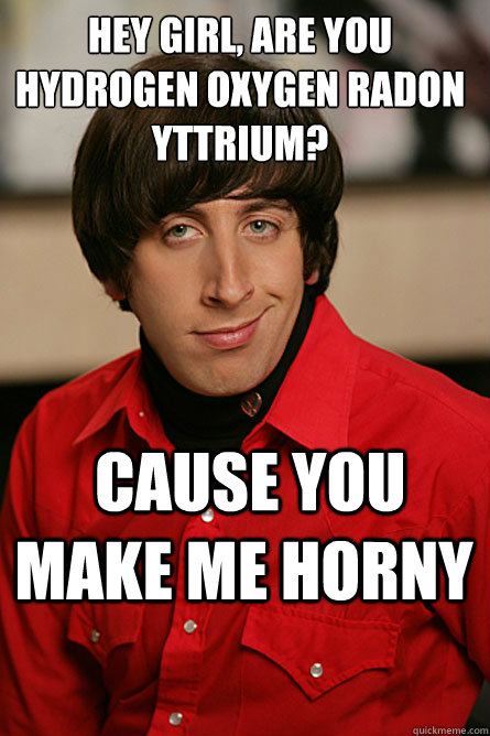 hey girl, are you hydrogen oxygen radon yttrium?  cause you make me horny  Pickup Line Scientist