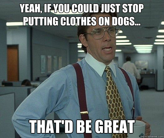 Yeah, if you could just stop putting clothes on dogs... that'd be great  Bill Lumbergh  fight club