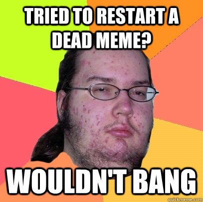 tried to restart a dead meme? wouldn't bang   Butthurt Dweller