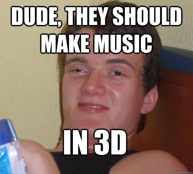 Dude, they should make music in 3d  10 Guy