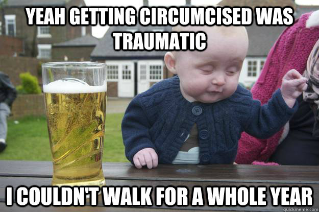 Yeah getting circumcised was traumatic I couldn't walk for a whole year  drunk baby