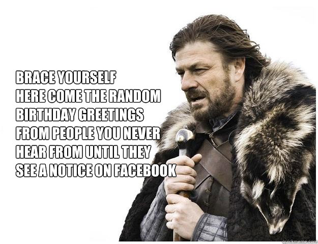 Brace yourself 
here come the random birthday greetings 
from people you never 
hear from until they 
see a notice on facebook  Imminent Ned