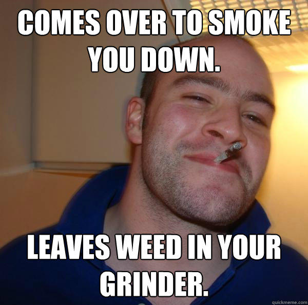 Comes over to smoke you down. leaves weed in your grinder. - Comes over to smoke you down. leaves weed in your grinder.  Good Guy Greg 