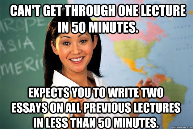 Can't get through one lecture in 50 minutes. Expects you to write two essays on all previous lectures in less than 50 minutes. - Can't get through one lecture in 50 minutes. Expects you to write two essays on all previous lectures in less than 50 minutes.  Unhelpful High School Teacher