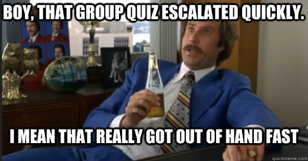 I mean that really got out of hand fast Boy, That group quiz escalated quickly. - I mean that really got out of hand fast Boy, That group quiz escalated quickly.  Ron Burgandy escalated quickly