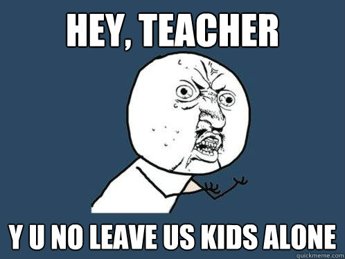 hey, teacher y u no leave us kids alone  Y U No