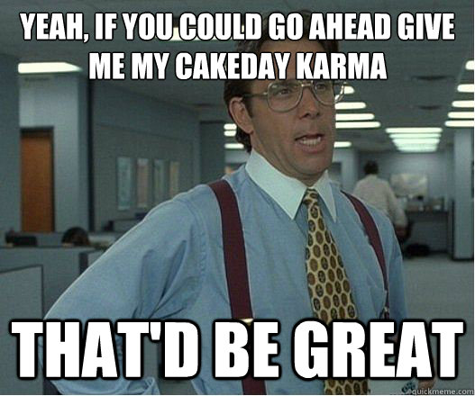 Yeah, if you could go ahead give me my cakeday karma that'd be great  
