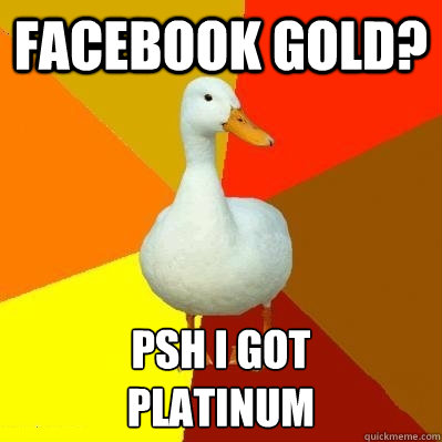 Facebook gold? Psh I got 
platinum  Tech Impaired Duck