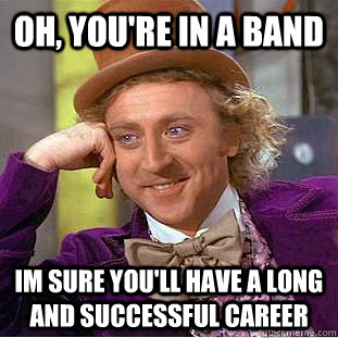 Oh, you're in a band Im sure you'll have a long and successful career  Condescending Wonka