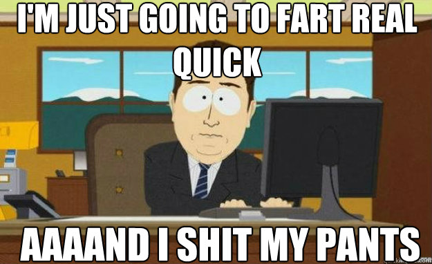 I'm just going to fart real quick AAAAND I shit my pants  aaaand its gone