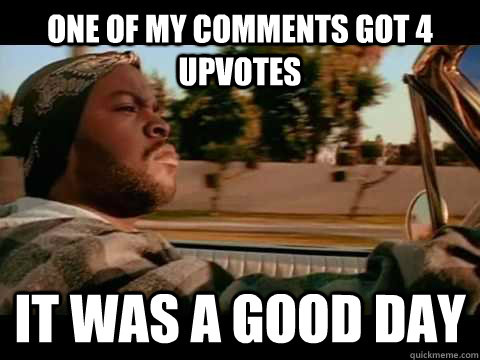 one of my comments got 4 upvotes it was a good day  Ice Cube