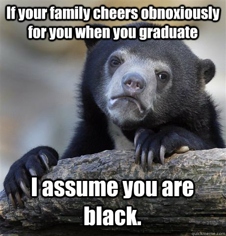 If your family cheers obnoxiously for you when you graduate I assume you are black.  Confession Bear