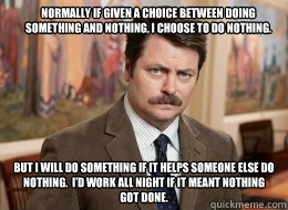 Normally if given a choice between doing something and nothing, I choose to do nothing.
 But I will do something if it helps someone else do nothing.  I’d work all night if it meant nothing got done.  Ron Swanson