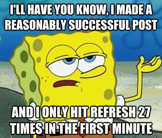 I'll have you know, I made a reasonably successful post And I only hit refresh 27 times in the first minute   Tough Spongebob