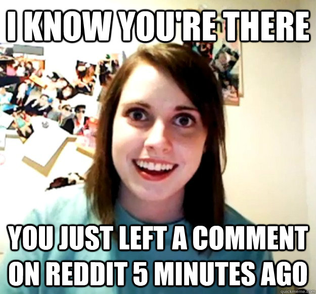 I know you're there You just left a comment on reddit 5 minutes ago  