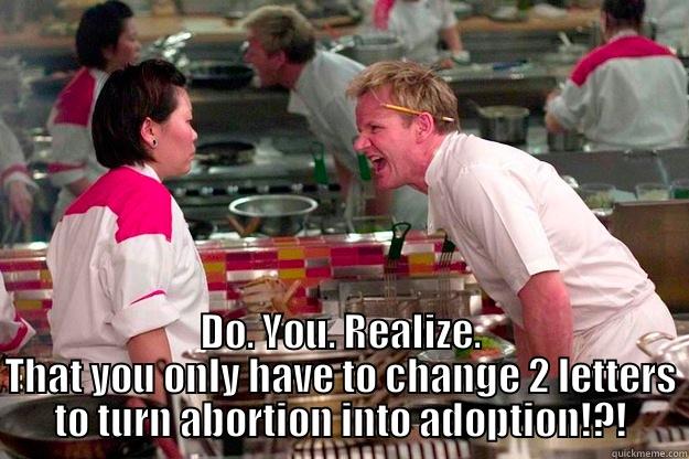  DO. YOU. REALIZE. THAT YOU ONLY HAVE TO CHANGE 2 LETTERS TO TURN ABORTION INTO ADOPTION!?! Gordon Ramsay