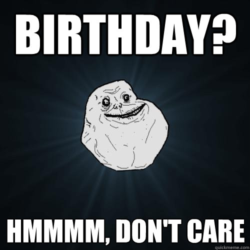 birthday? hmmmm, don't care  Forever Alone