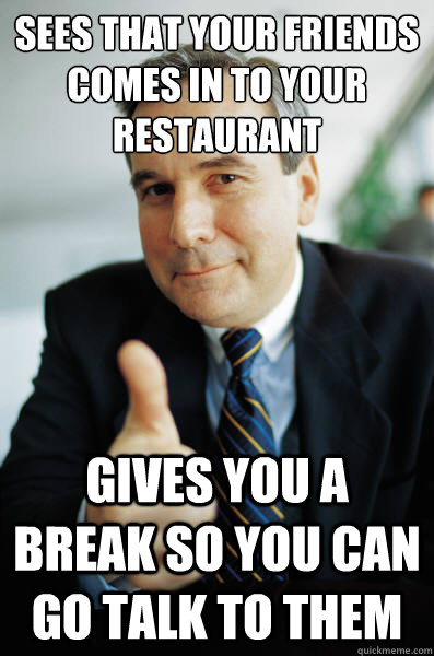 Sees that your friends comes in to your restaurant Gives you a break so you can go talk to them  Good Guy Boss