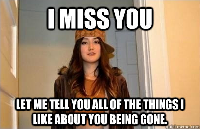 I miss you Let me tell you all of the things I like about you being gone.  Scumbag Stacy