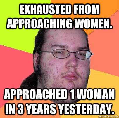 Exhausted from approaching women. Approached 1 woman in 3 years yesterday. - Exhausted from approaching women. Approached 1 woman in 3 years yesterday.  Butthurt Dweller