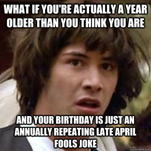 What if you're actually a year older than you think you are And your birthday is just an annually repeating late April Fools joke - What if you're actually a year older than you think you are And your birthday is just an annually repeating late April Fools joke  conspiracy keanu