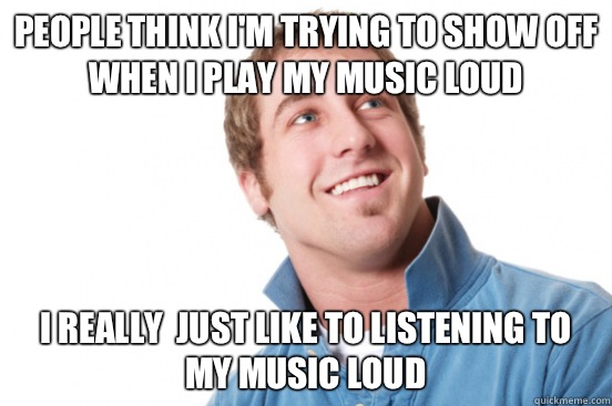 People think I'm trying to show off when I play my music loud I really  just like to listening to my music loud - People think I'm trying to show off when I play my music loud I really  just like to listening to my music loud  Misc