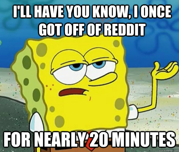 I'll have you know, I once got off of reddit for nearly 20 minutes - I'll have you know, I once got off of reddit for nearly 20 minutes  How tough am I