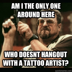 Am i the only one around here who doesnt hangout with a tattoo artist? - Am i the only one around here who doesnt hangout with a tattoo artist?  Misc