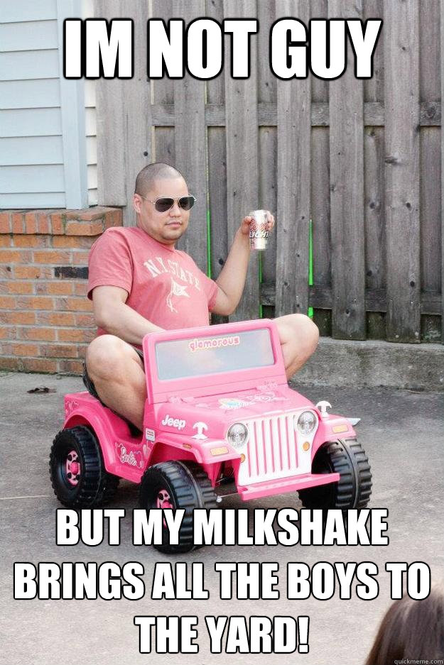 IM NOT GUY  BUT MY MILKSHAKE BRINGS ALL THE BOYS TO THE YARD!  drunk dad