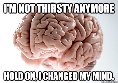 I'm not thirsty anymore Hold on, I changed my mind.  Scumbag Brain