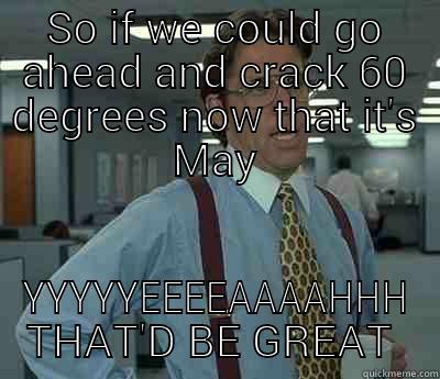 SO IF WE COULD GO AHEAD AND CRACK 60 DEGREES NOW THAT IT'S MAY YYYYYEEEEAAAAHHH THAT'D BE GREAT Bill Lumbergh