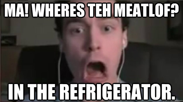 ma! Wheres teh meatlof? In the refrigerator.  
