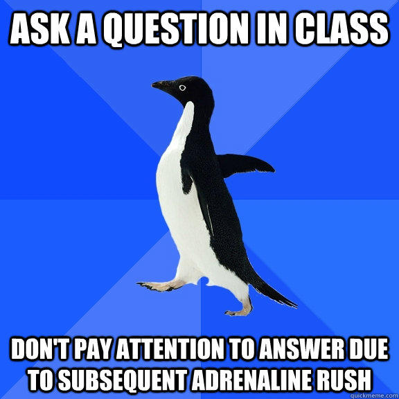 Ask a question in class don't pay attention to answer due to subsequent adrenaline rush  