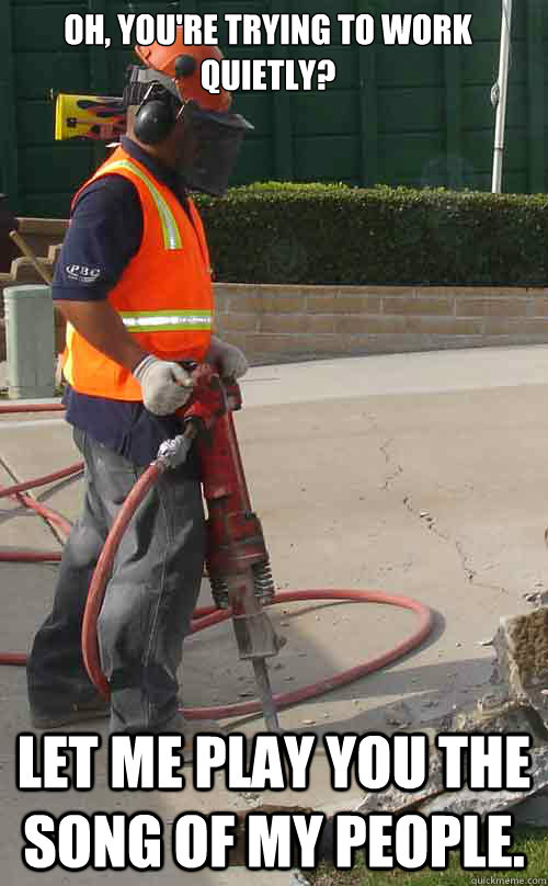 Oh, you're trying to work quietly? Let me play you the song of my people. - Oh, you're trying to work quietly? Let me play you the song of my people.  Jackhammer