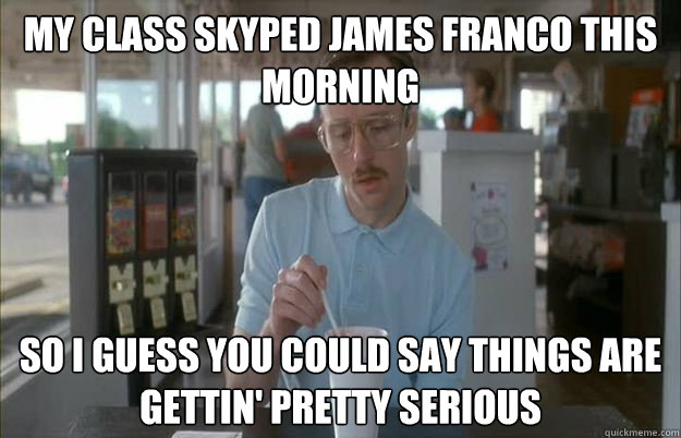My class skyped James Franco this morning So I guess you could say things are gettin' pretty serious  Kip from Napoleon Dynamite