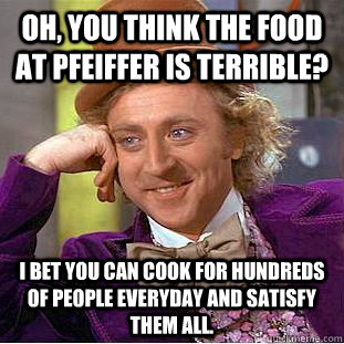 Oh, you think the food at Pfeiffer is terrible? I bet you can cook for hundreds of people everyday and satisfy them all. - Oh, you think the food at Pfeiffer is terrible? I bet you can cook for hundreds of people everyday and satisfy them all.  Condescending Wonka