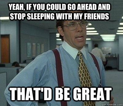 yeah, If you could go ahead and stop sleeping with my friends That'd be great  Bill Lumbergh