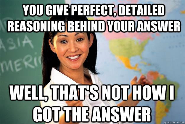 You give perfect, detailed reasoning behind your answer Well, that's not how I got the answer  Unhelpful High School Teacher