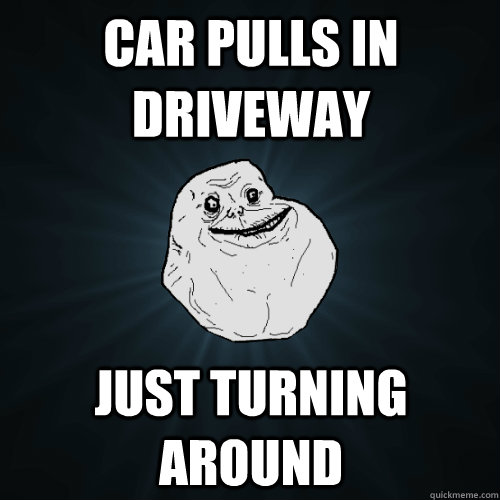 car pulls in driveway just turning around  Forever Alone