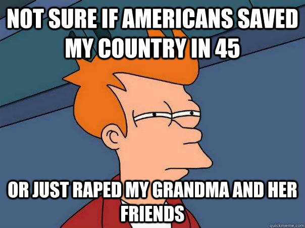 not sure if americans saved my country in 45 or just raped my grandma and her friends - not sure if americans saved my country in 45 or just raped my grandma and her friends  Futurama Fry