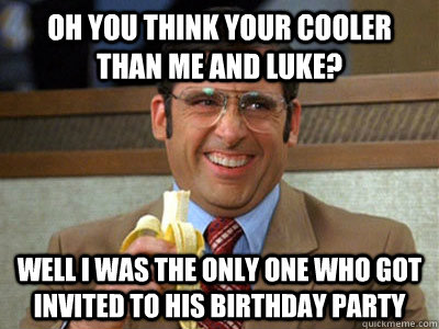 oh you think your cooler than me and luke? well i was the only one who got invited to his birthday party  - oh you think your cooler than me and luke? well i was the only one who got invited to his birthday party   Brick Tamland