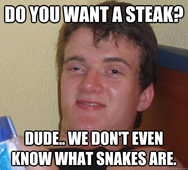 Do you want a steak? Dude.. we don't even know what snakes are.  10 Guy