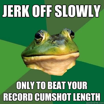 Jerk off slowly Only to beat your record cumshot length  Foul Bachelor Frog