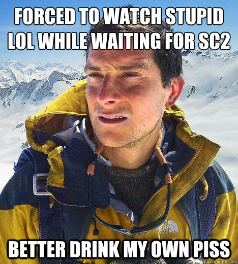 Forced to watch stupid lol while waiting for SC2 Better drink my own piss  Bear Grylls